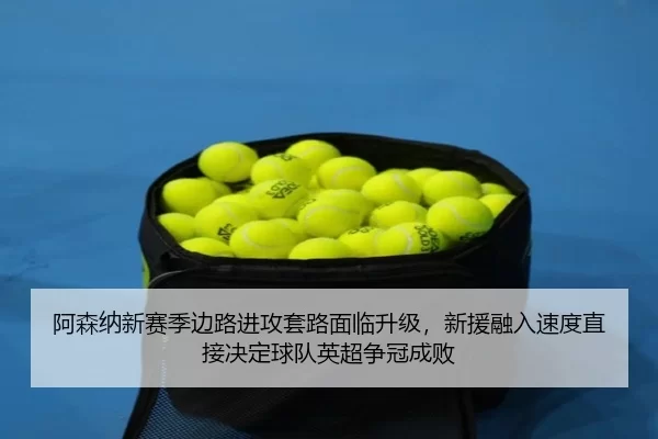 阿森纳新赛季边路进攻套路面临升级，新援融入速度直接决定球队英超争冠成败