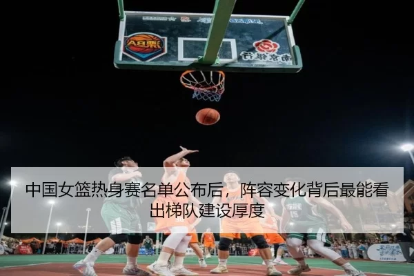 中国女篮热身赛名单公布后，阵容变化背后最能看出梯队建设厚度